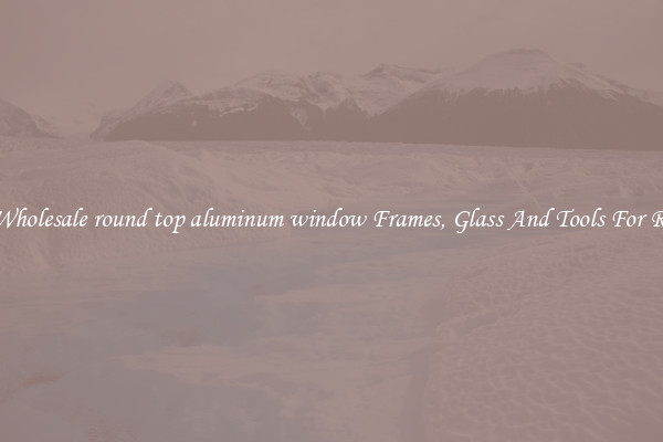 Get Wholesale round top aluminum window Frames, Glass And Tools For Repair