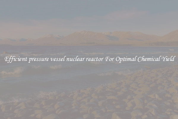 Efficient pressure vessel nuclear reactor For Optimal Chemical Yield
